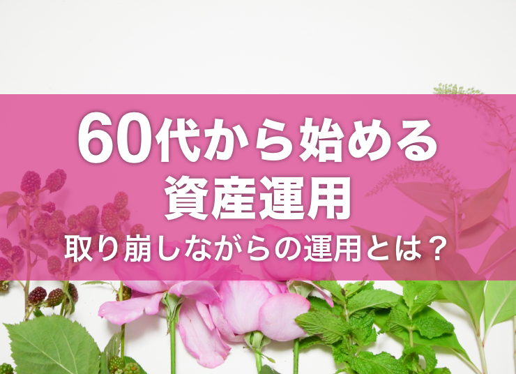 60代から始める資産運用｜おすすめの方法やコツ、取り崩しながらの運用とは？